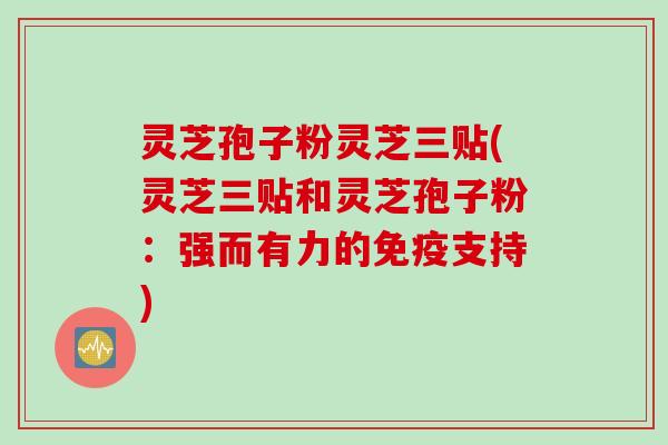 灵芝孢子粉灵芝三贴(灵芝三贴和灵芝孢子粉：强而有力的免疫支持)