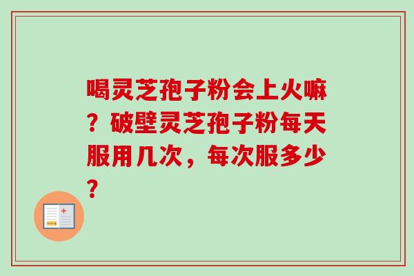 喝灵芝孢子粉会上火嘛？破壁灵芝孢子粉每天服用几次，每次服多少？