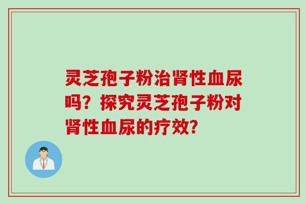 灵芝孢子粉治肾性血尿吗？探究灵芝孢子粉对肾性血尿的疗效？
