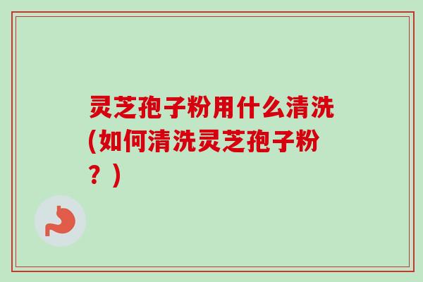 灵芝孢子粉用什么清洗(如何清洗灵芝孢子粉？)