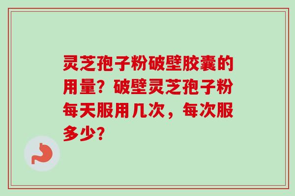 灵芝孢子粉破壁胶囊的用量？破壁灵芝孢子粉每天服用几次，每次服多少？