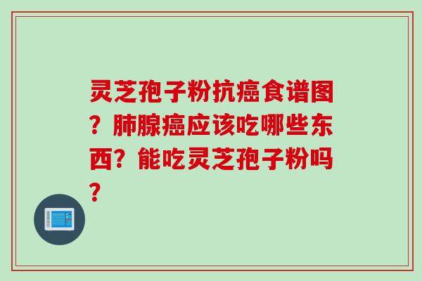 灵芝孢子粉抗癌食谱图？肺腺癌应该吃哪些东西？能吃灵芝孢子粉吗？