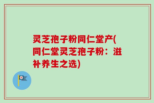 灵芝孢子粉同仁堂产(同仁堂灵芝孢子粉：滋补养生之选)