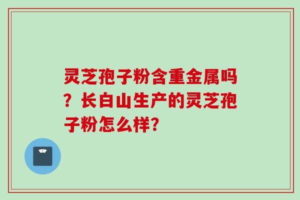 灵芝孢子粉含重金属吗？长白山生产的灵芝孢子粉怎么样？
