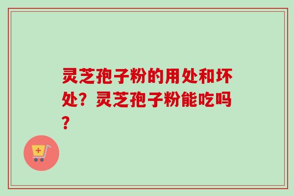 灵芝孢子粉的用处和坏处?灵芝孢子粉能吃吗? 灵芝孢子粉的用处和坏处?灵芝孢子粉能吃吗?