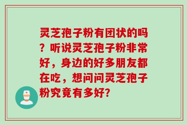 灵芝孢子粉有团状的吗?听说灵芝孢子粉非常好,身边的好多朋友都在吃,想问问灵芝孢子粉究竟有多好? 灵芝孢子粉有团状的吗?听说灵芝孢子粉非常好,身边的好多朋友都在吃,想问问灵芝孢子粉究竟有多好?