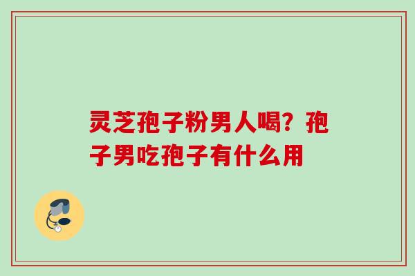 灵芝孢子粉男人喝？孢子男吃孢子有什么用
