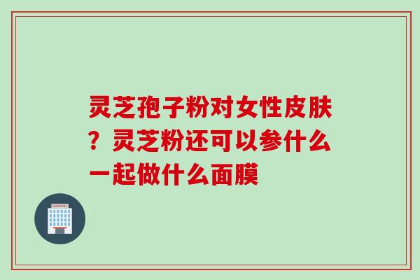 灵芝孢子粉对女性皮肤？灵芝粉还可以参什么一起做什么面膜