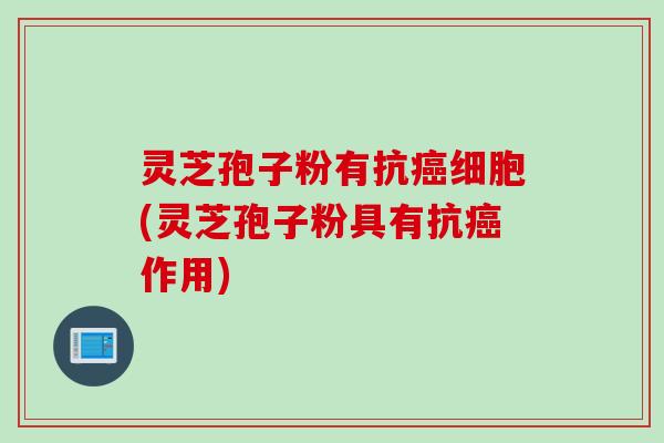 灵芝孢子粉有抗癌细胞(灵芝孢子粉具有抗癌作用)