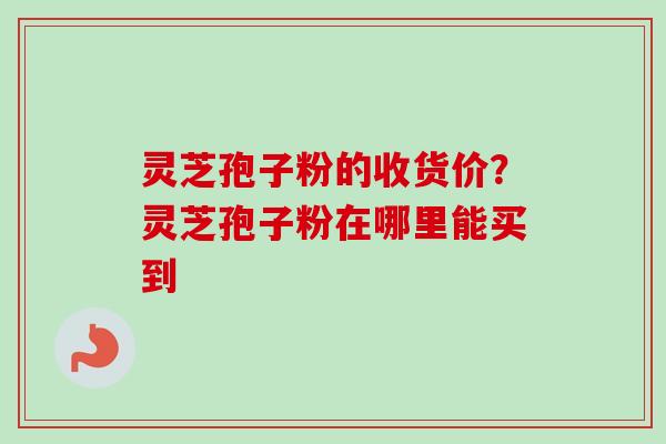 灵芝孢子粉的收货价？灵芝孢子粉在哪里能买到