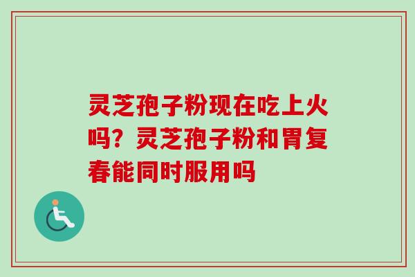 灵芝孢子粉现在吃上火吗?灵芝孢子粉和胃复春能同时服用吗 灵芝孢子粉现在吃上火吗?灵芝孢子粉和胃复春能同时服用吗