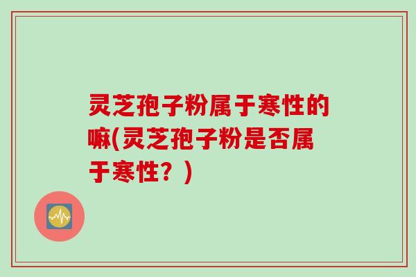 灵芝孢子粉属于寒性的嘛(灵芝孢子粉是否属于寒性?) 灵芝孢子粉属于寒性的嘛(灵芝孢子粉是否属于寒性?)