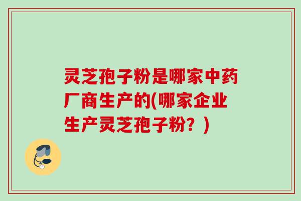 灵芝孢子粉是哪家中药厂商生产的(哪家企业生产灵芝孢子粉？)