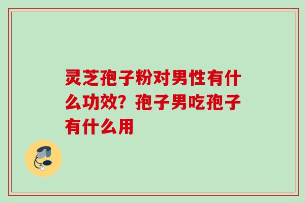 灵芝孢子粉对男性有什么功效？孢子男吃孢子有什么用
