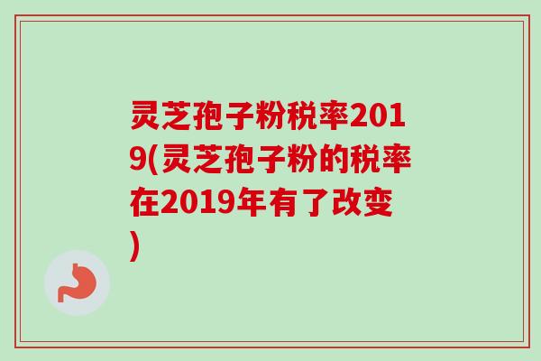 灵芝孢子粉税率2019(灵芝孢子粉的税率在2019年有了改变)
