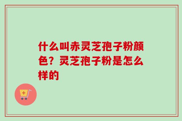 什么叫赤灵芝孢子粉颜色？灵芝孢子粉是怎么样的