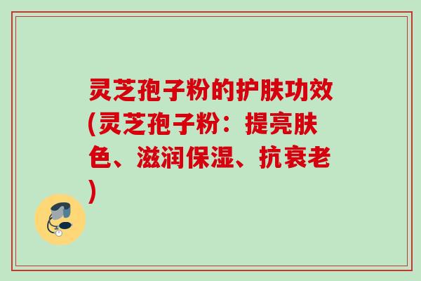 灵芝孢子粉的护肤功效(灵芝孢子粉：提亮肤色、滋润保湿、抗衰老)