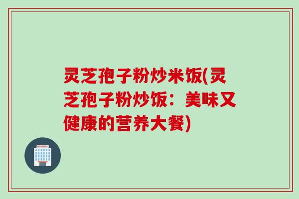 灵芝孢子粉炒米饭(灵芝孢子粉炒饭：美味又健康的营养大餐)