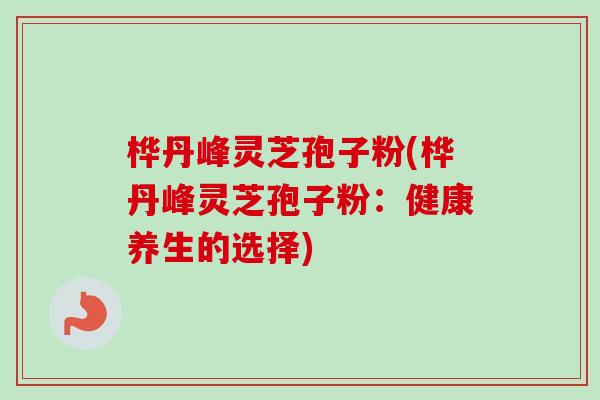桦丹峰灵芝孢子粉(桦丹峰灵芝孢子粉：健康养生的选择)