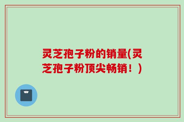 灵芝孢子粉的销量(灵芝孢子粉顶尖畅销！)
