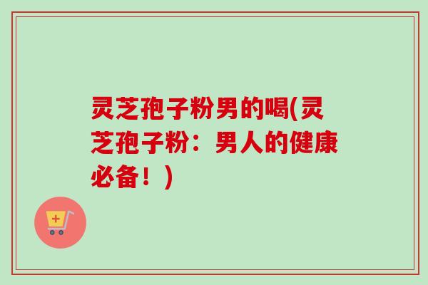 灵芝孢子粉男的喝(灵芝孢子粉：男人的健康必备！)