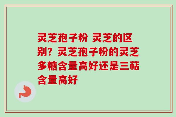 灵芝孢子粉 灵芝的区别？灵芝孢子粉的灵芝多糖含量高好还是三萜含量高好