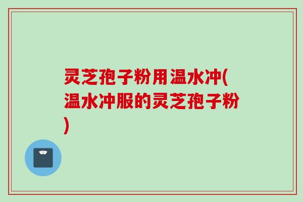 灵芝孢子粉用温水冲(温水冲服的灵芝孢子粉)