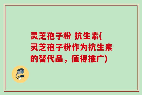 灵芝孢子粉 抗生素(灵芝孢子粉作为抗生素的替代品，值得推广)