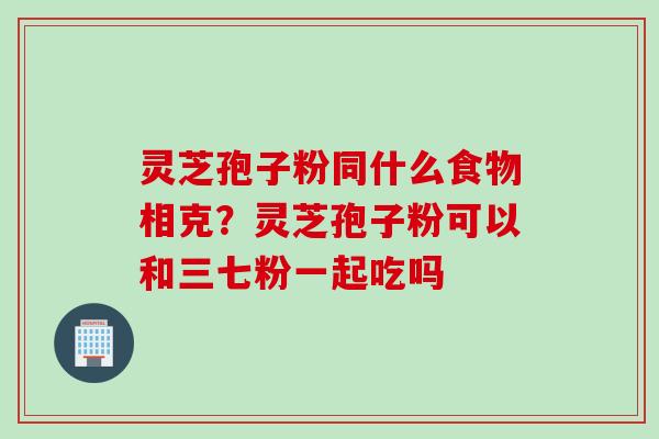 灵芝孢子粉同什么食物相克？灵芝孢子粉可以和三七粉一起吃吗