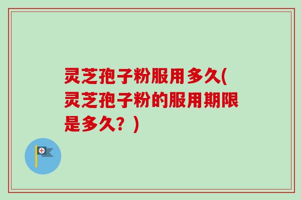 灵芝孢子粉服用多久(灵芝孢子粉的服用期限是多久？)