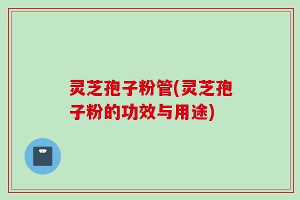 灵芝孢子粉管(灵芝孢子粉的功效与用途)