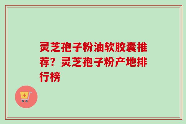 灵芝孢子粉油软胶囊推荐？灵芝孢子粉产地排行榜