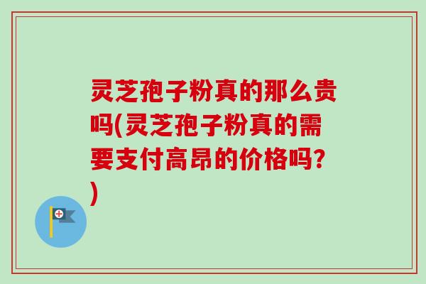 灵芝孢子粉真的那么贵吗(灵芝孢子粉真的需要支付高昂的价格吗？)