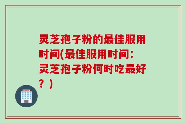 灵芝孢子粉的最佳服用时间(最佳服用时间：灵芝孢子粉何时吃最好？)