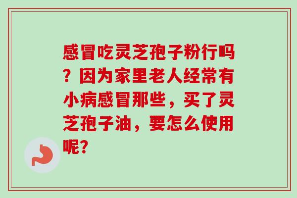 感冒吃灵芝孢子粉行吗？因为家里老人经常有小病感冒那些，买了灵芝孢子油，要怎么使用呢？