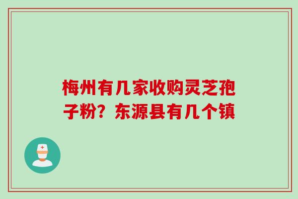 梅州有几家收购灵芝孢子粉？东源县有几个镇