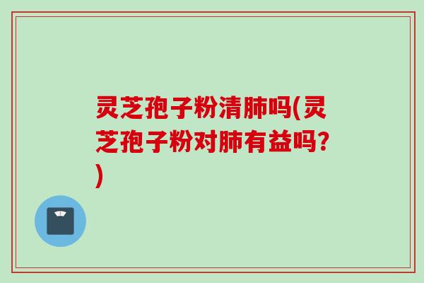 灵芝孢子粉清肺吗(灵芝孢子粉对肺有益吗？)