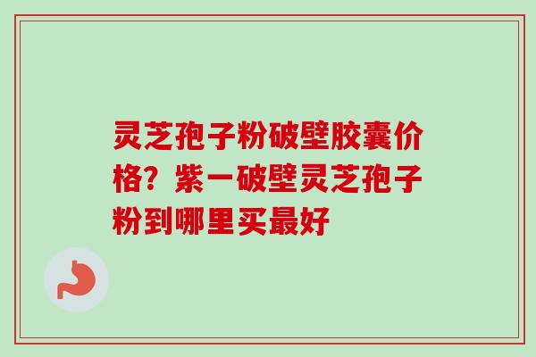 灵芝孢子粉破壁胶囊价格？紫一破壁灵芝孢子粉到哪里买最好