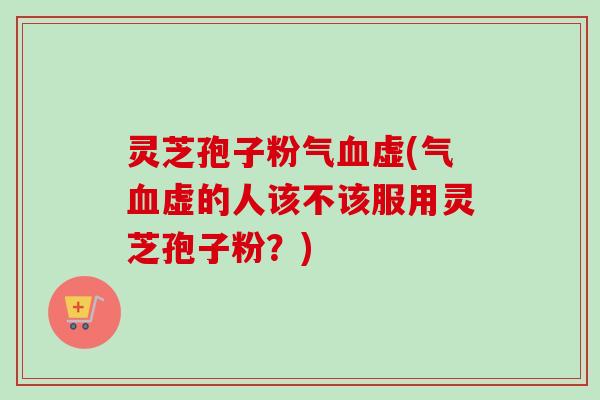 灵芝孢子粉气血虚(气血虚的人该不该服用灵芝孢子粉？)