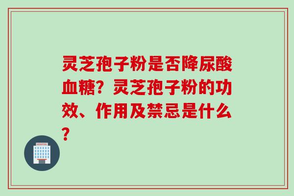灵芝孢子粉是否降尿酸血糖？灵芝孢子粉的功效、作用及禁忌是什么？