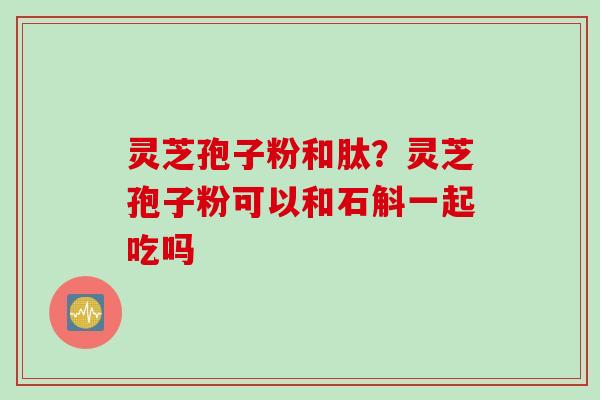 灵芝孢子粉和肽？灵芝孢子粉可以和石斛一起吃吗