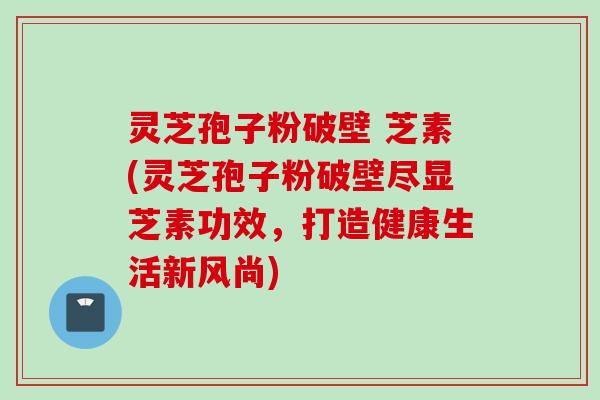 灵芝孢子粉破壁 芝素(灵芝孢子粉破壁尽显芝素功效，打造健康生活新风尚)