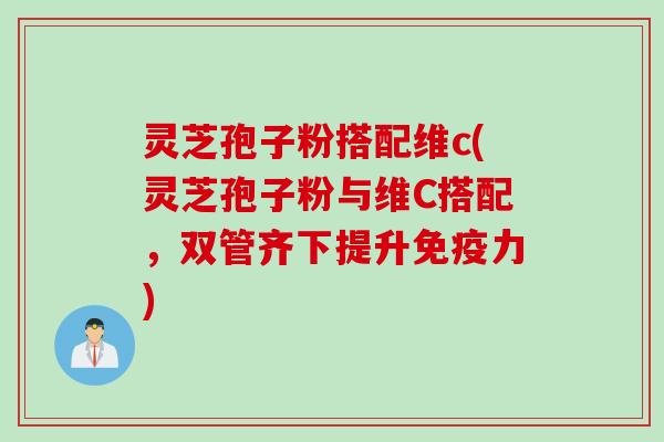 灵芝孢子粉搭配维c(灵芝孢子粉与维C搭配，双管齐下提升免疫力)