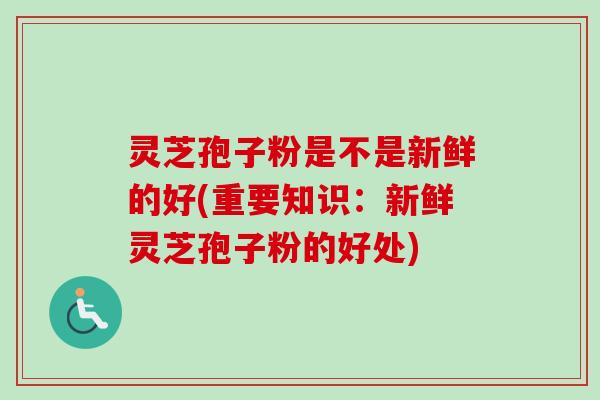 灵芝孢子粉是不是新鲜的好(重要知识：新鲜灵芝孢子粉的好处)