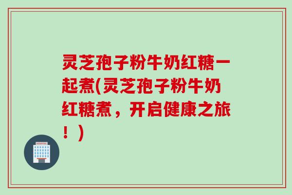 灵芝孢子粉牛奶红糖一起煮(灵芝孢子粉牛奶红糖煮,开启健康之旅!) 灵芝孢子粉牛奶红糖一起煮(灵芝孢子粉牛奶红糖煮,开启健康之旅!)