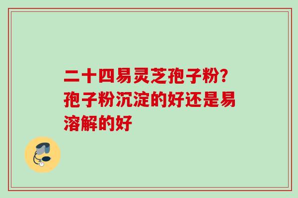 二十四易灵芝孢子粉？孢子粉沉淀的好还是易溶解的好