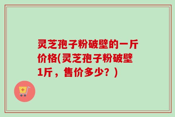 灵芝孢子粉破壁的一斤价格(灵芝孢子粉破壁1斤，售价多少？)