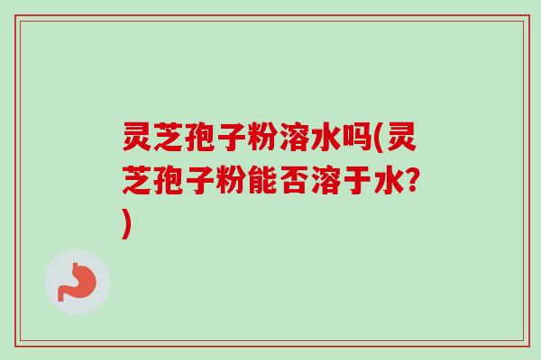 灵芝孢子粉溶水吗(灵芝孢子粉能否溶于水？)