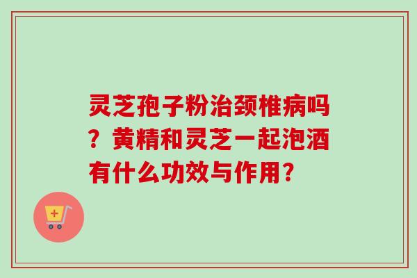 灵芝孢子粉治颈椎病吗？黄精和灵芝一起泡酒有什么功效与作用？