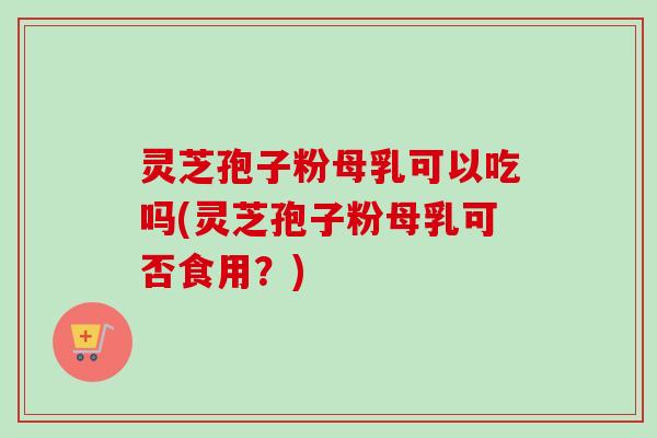 灵芝孢子粉母乳可以吃吗(灵芝孢子粉母乳可否食用？)
